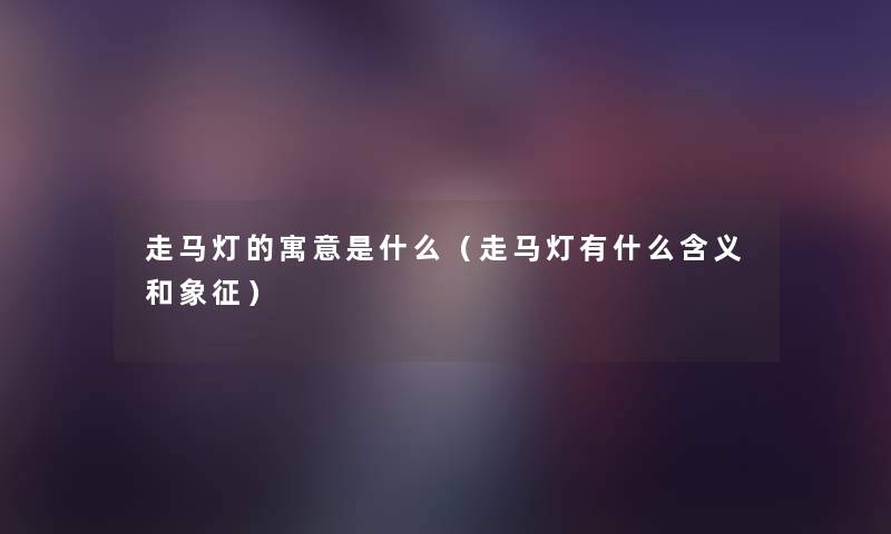 走马灯的寓意是什么（走马灯有什么含义和象征）