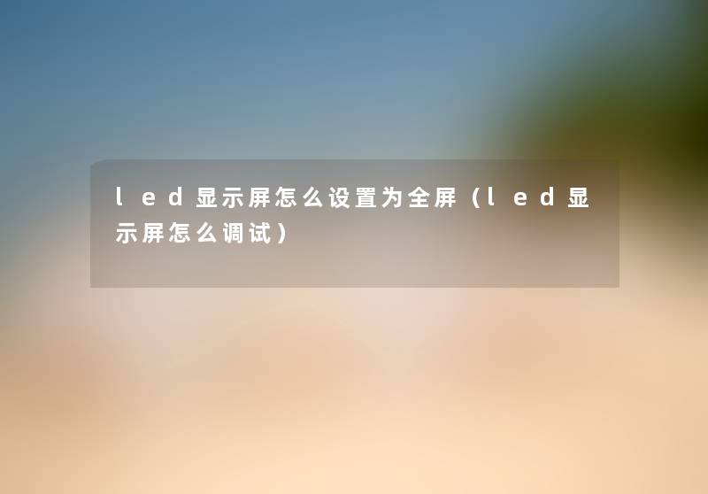 led显示屏怎么设置为全屏（led显示屏怎么调试）