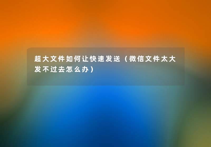 超大文件如何让快速发送（微信文件太大发不过去怎么办）