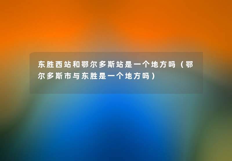 东胜西站和鄂尔多斯站是一个地方吗（鄂尔多斯市与东胜是一个地方吗）