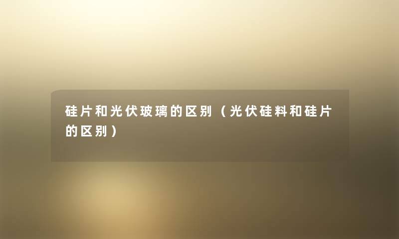 硅片和光伏玻璃的区别（光伏硅料和硅片的区别）