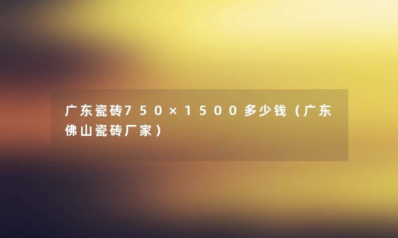 广东瓷砖750×1500多少钱（广东佛山瓷砖厂家）