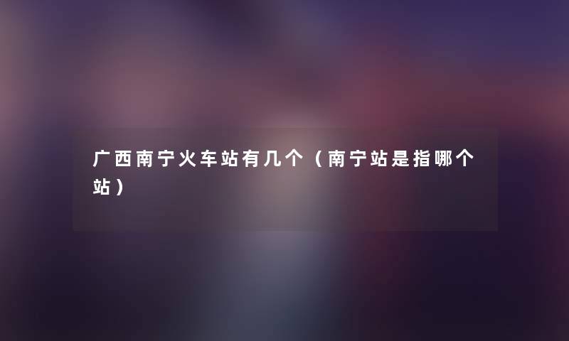 广西南宁火车站有几个（南宁站是指哪个站）