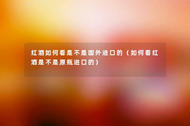 红酒如何看是不是国外进口的（如何看红酒是不是原瓶进口的）