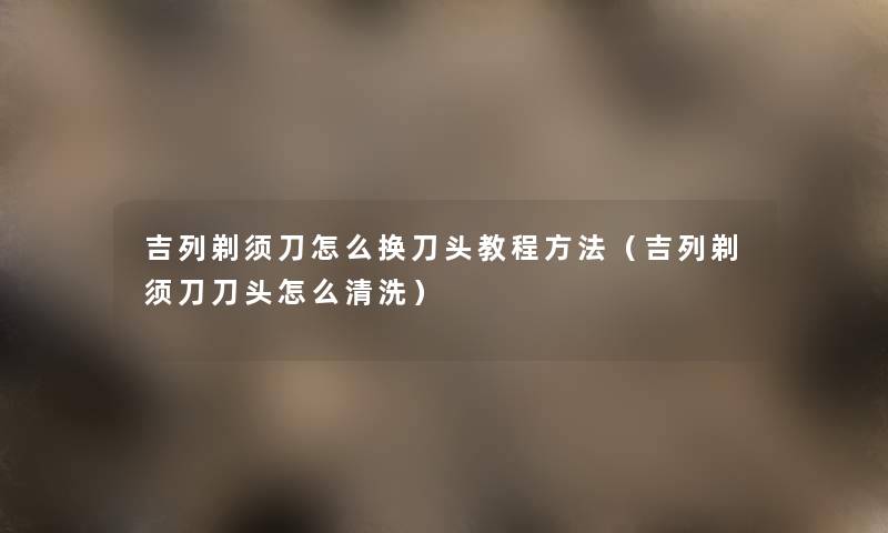 吉列剃须刀怎么换刀头教程方法（吉列剃须刀刀头怎么清洗）