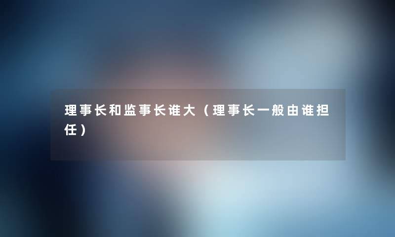 理事长和监事长谁大（理事长一般由谁担任）