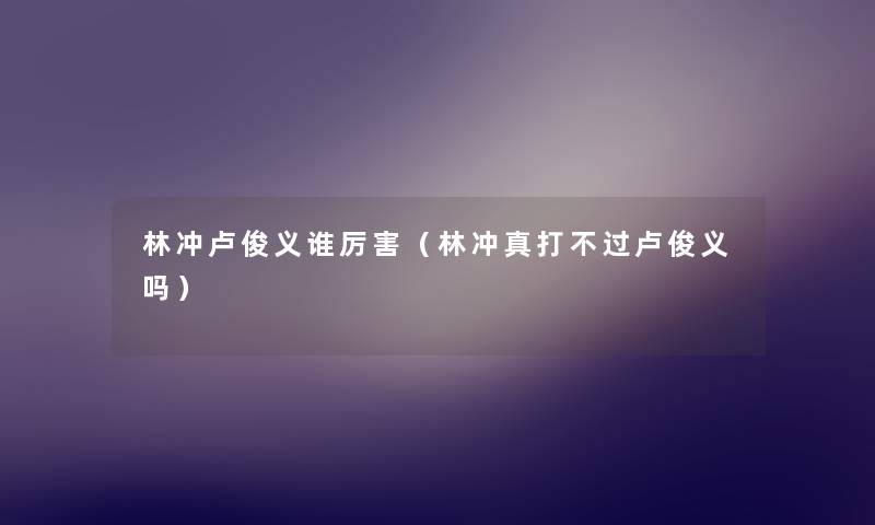 林冲卢俊义谁厉害（林冲真打不过卢俊义吗）