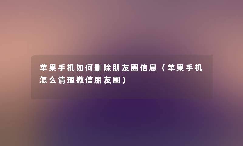 苹果手机如何删除朋友圈信息（苹果手机怎么清理微信朋友圈）