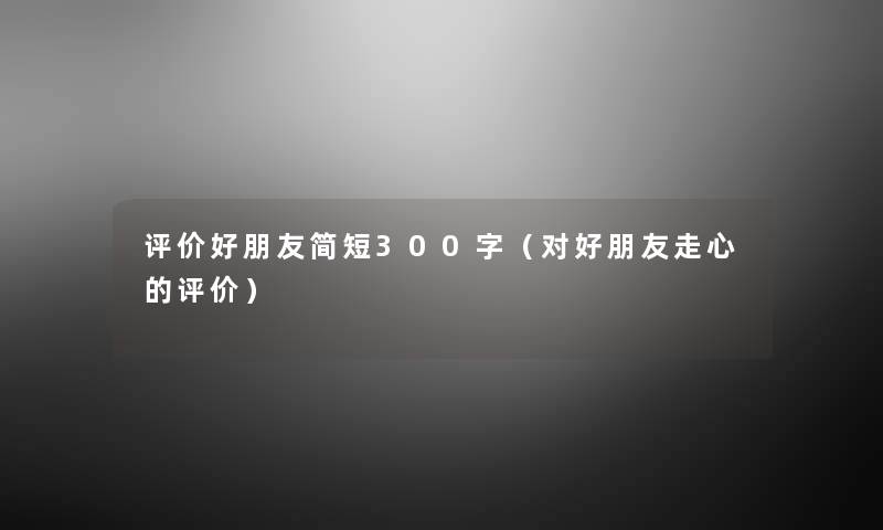 评价好朋友简短300字（对好朋友走心的评价）