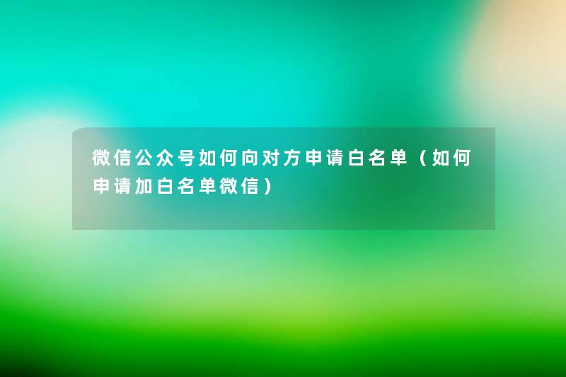 微信公众号如何向对方申请白名单（如何申请加白名单微信）