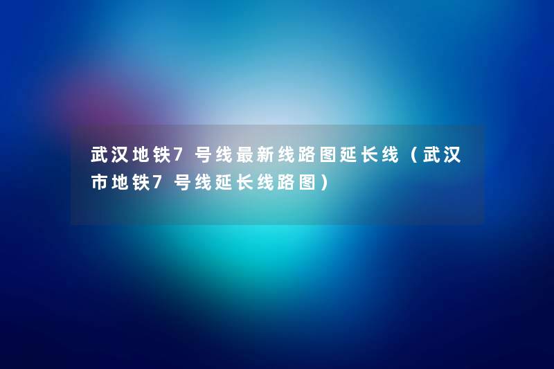 武汉地铁7号线新线路图延长线（武汉市地铁7号线延长线路图）