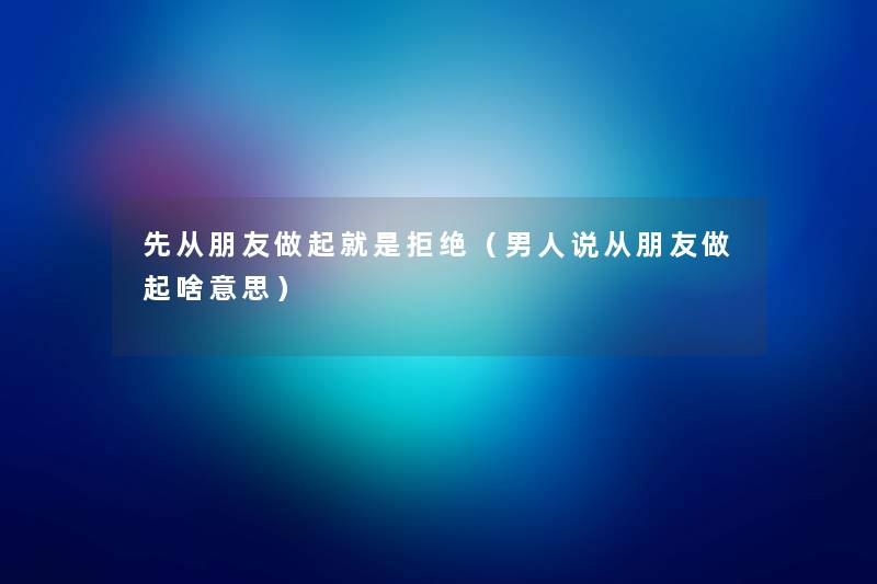 先从朋友做起就是拒绝（男人说从朋友做起啥意思）