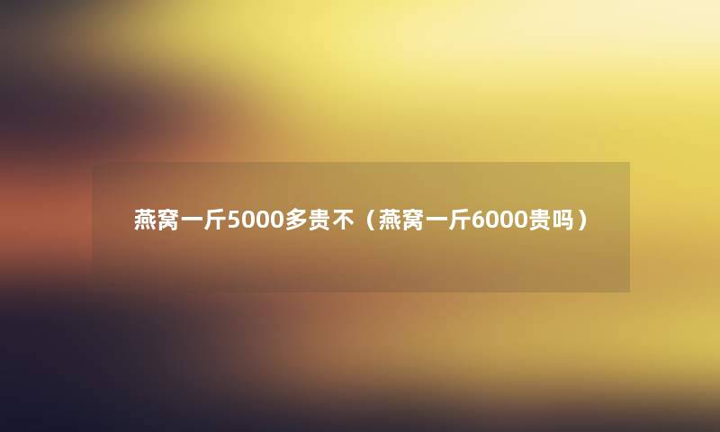 燕窝一斤5000多贵不（燕窝一斤6000贵吗）