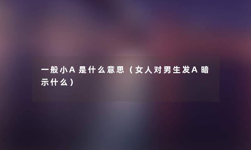 一般小A是什么意思（女人对男生发A暗示什么）