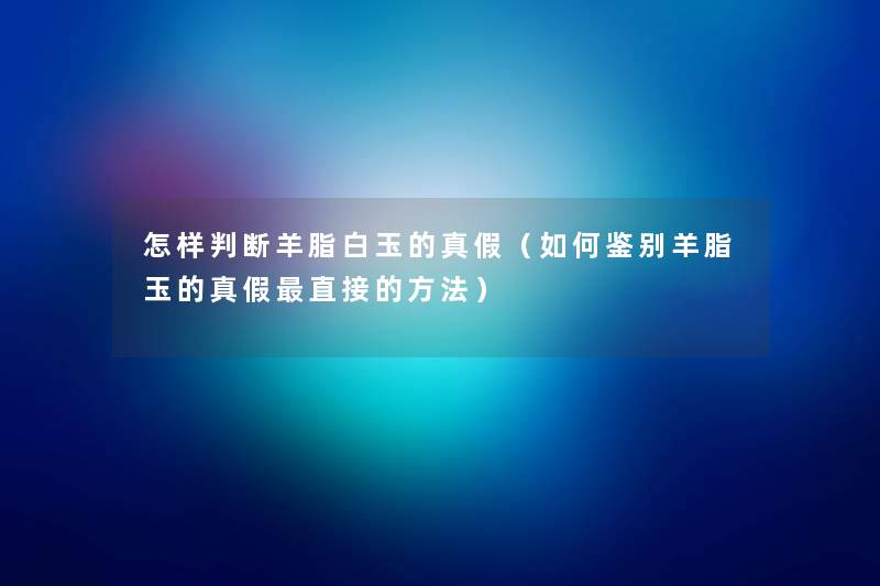 怎样判断羊脂白玉的真假（如何鉴别羊脂玉的真假直接的方法）