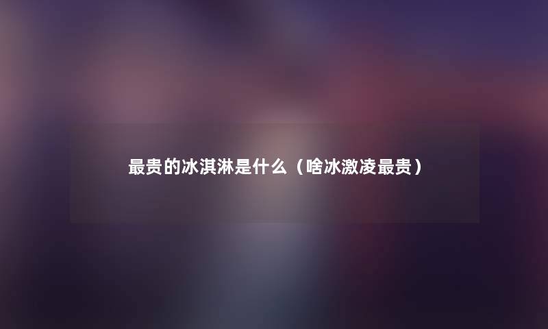 贵的冰淇淋是什么（啥冰激凌贵）