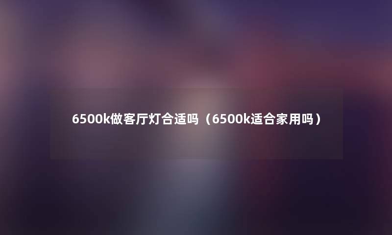 6500k做客厅灯合适吗（6500k适合家用吗）