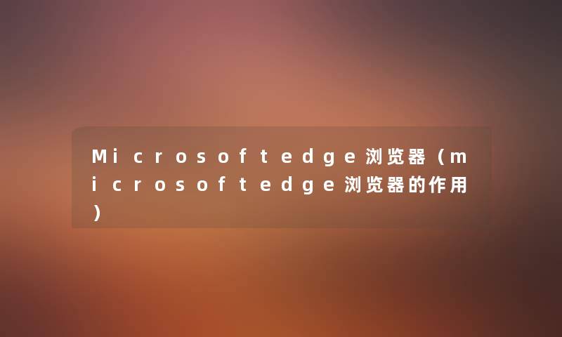 Microsoftedge浏览器（microsoftedge浏览器的作用）