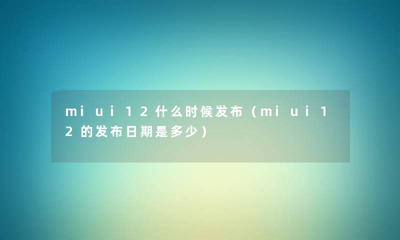 miui12什么时候发布（miui12的发布日期是多少）