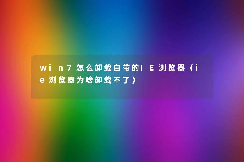 win7怎么卸载自带的IE浏览器（ie浏览器为啥卸载不了）