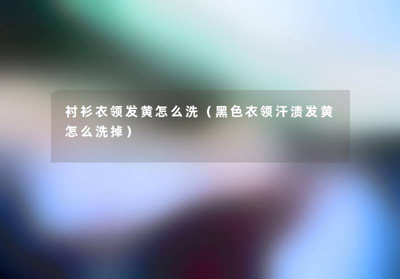 衬衫衣领发黄怎么洗（黑色衣领汗渍发黄怎么洗掉）