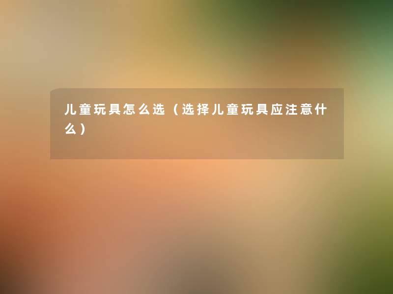 儿童玩具怎么选（选择儿童玩具应什么）