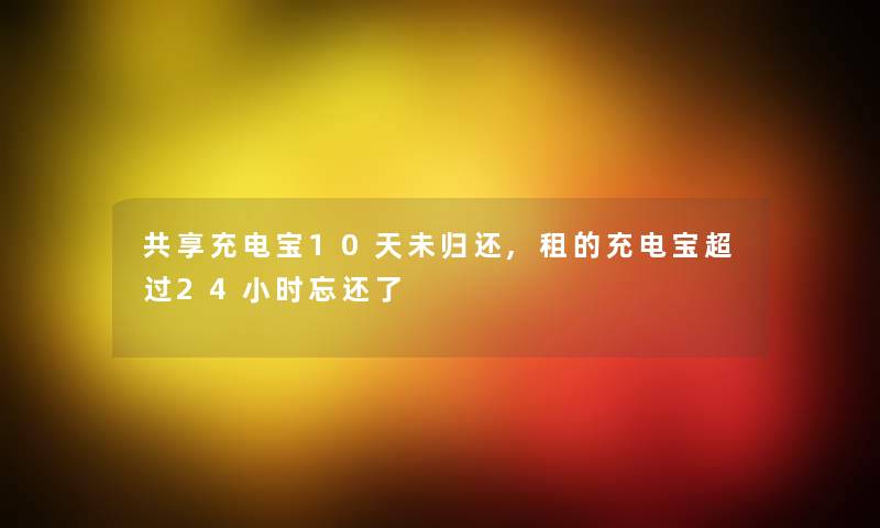 共享充电宝10天未归还,租的充电宝超过24小时忘还了