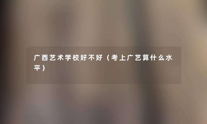 广西艺术学校好不好（考上广艺算什么水平）