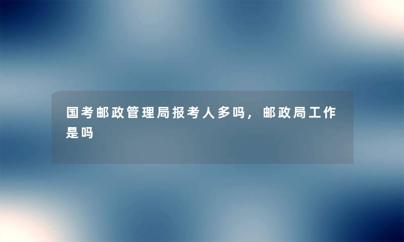 国考邮政管理局报考人多吗,邮政局工作是吗