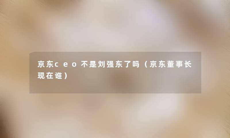 京东ceo不是刘强东了吗（京东董事长想象中哈谁）