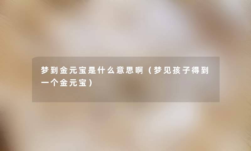 梦到金元宝是什么意思啊（梦见孩子得到一个金元宝）