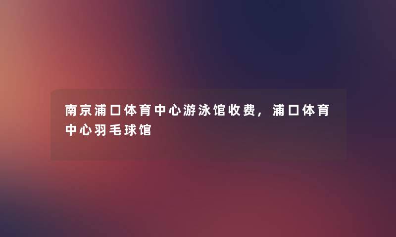 南京浦口体育中心游泳馆收费,浦口体育中心羽毛球馆