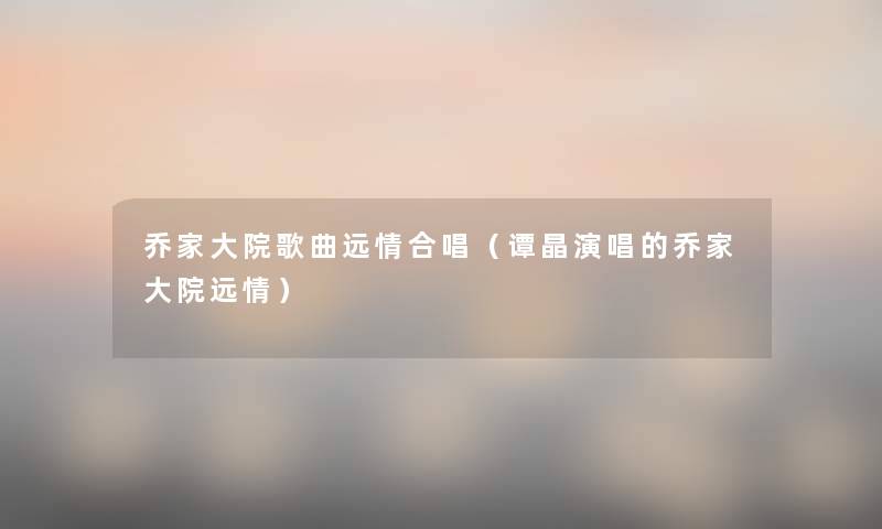 乔家大院歌曲远情合唱（谭晶演唱的乔家大院远情）