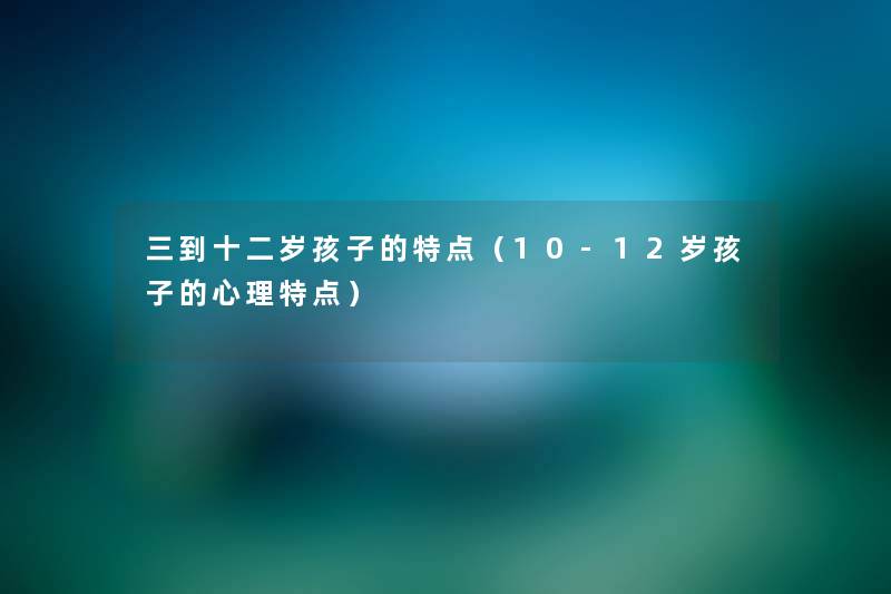 三到十二岁孩子的特点（10-12岁孩子的心理特点）