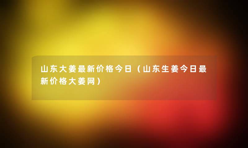 山东大姜新价格今日（山东生姜今日新价格大姜网）