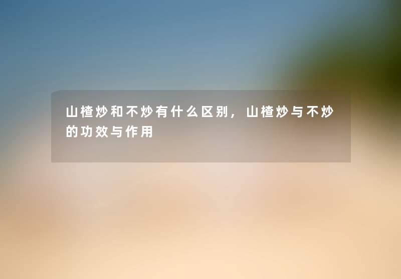 山楂炒和不炒有什么区别,山楂炒与不炒的功效与作用