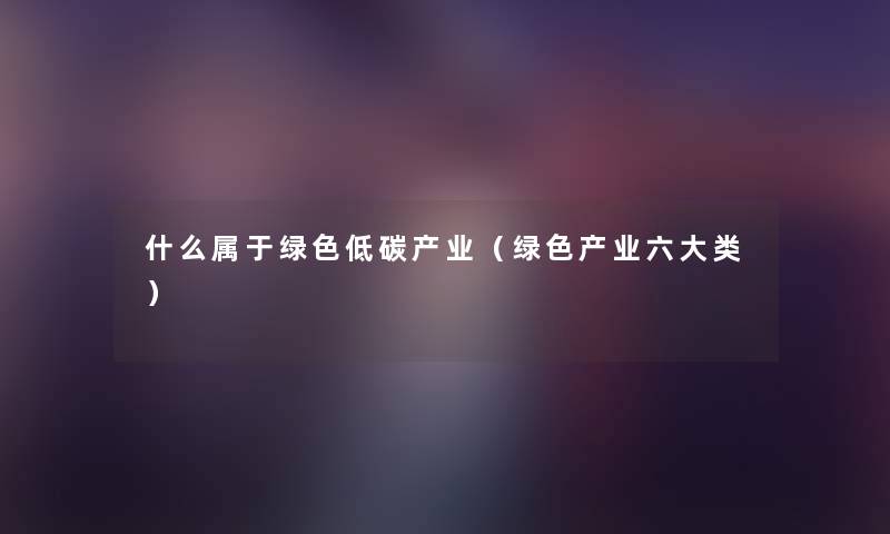 什么属于绿色低碳产业（绿色产业六大类）