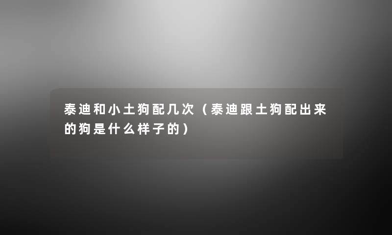 泰迪和小土狗配几次（泰迪跟土狗配出来的狗是什么样子的）