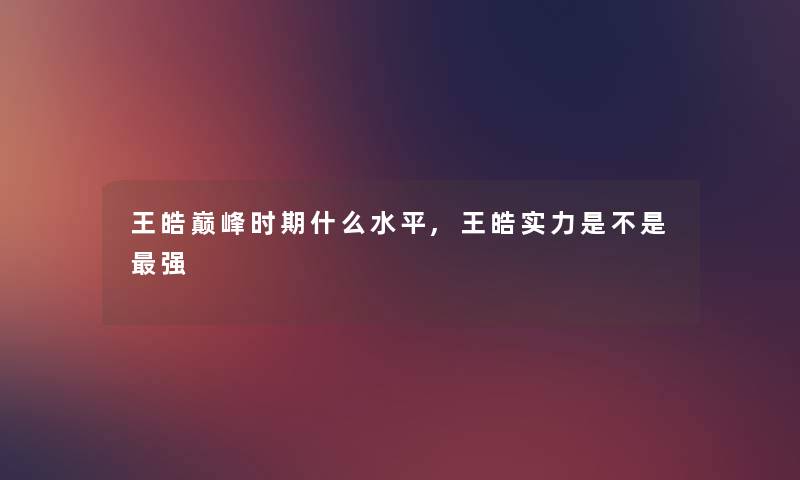 王皓巅峰时期什么水平,王皓实力是不是强