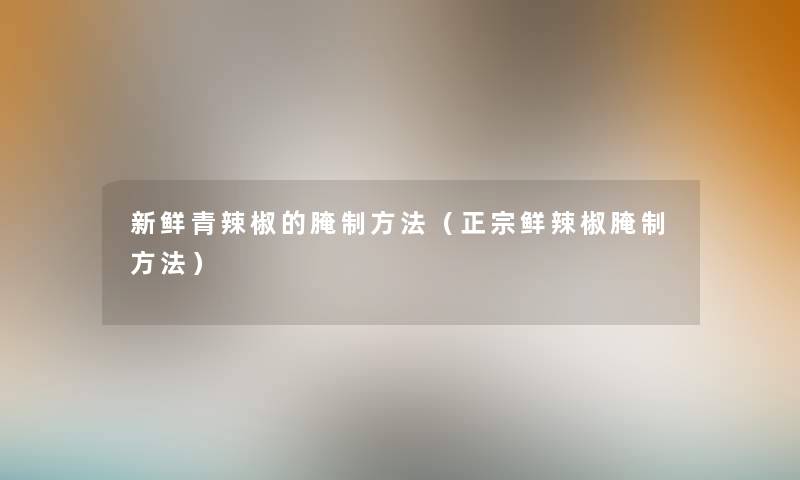 新鲜青辣椒的腌制方法（正宗鲜辣椒腌制方法）