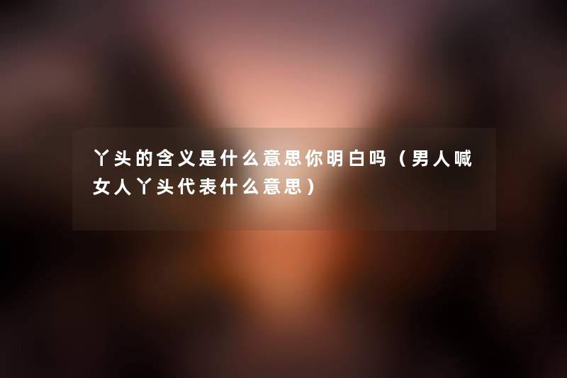 丫头的含义是什么意思你明白吗（男人喊女人丫头代表什么意思）