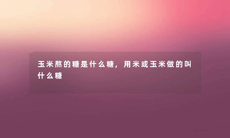 玉米熬的糖是什么糖,用米或玉米做的叫什么糖