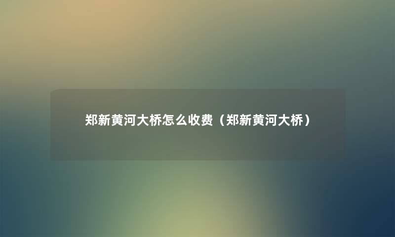 郑新黄河大桥怎么收费（郑新黄河大桥）