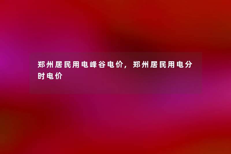 郑州居民用电峰谷电价,郑州居民用电分时电价